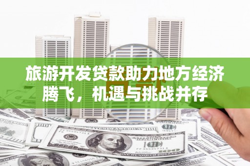开江旅游开发贷款助力地方经济腾飞，机遇与挑战并存