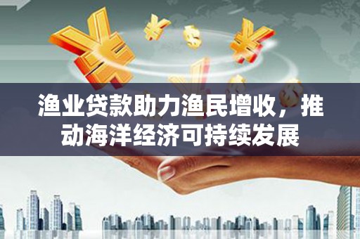开江渔业贷款助力渔民增收，推动海洋经济可持续发展