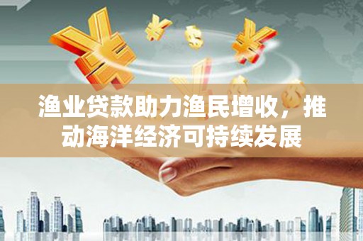 开江渔业贷款助力渔民增收，推动海洋经济可持续发展