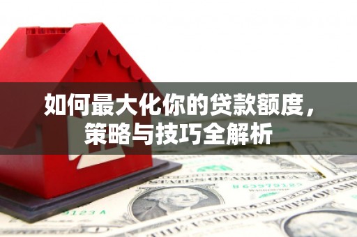 开江如何最大化你的贷款额度，策略与技巧全解析